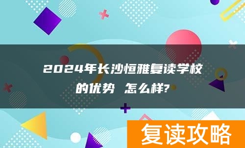 2024年长沙恒雅复读学校的优势 怎么样?
